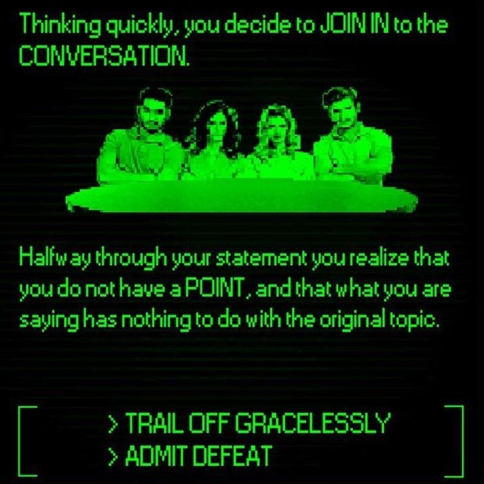 Thinking quickly, you decide to JOIN IN to the CONVERSATION. Halfway through your statement you realize that you do not have a POINT, and that what you are saying has nothing to do with the original topic. TRAIL OFF GRACELESSLY or ADMIT DEFEAT?